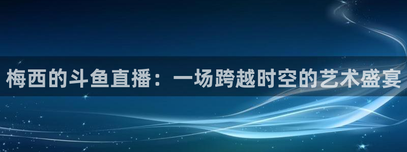 乐球直播(无插件)：梅西的斗鱼直播：一场跨越时空的艺术盛宴